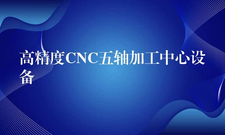 高精度CNC五轴加工中心设备 高精度CNC五轴加工中心设备