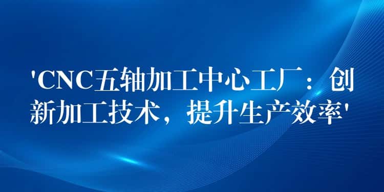 ‘CNC五轴加工中心工厂:创新加工技术,提升生产效率’ ‘CNC五轴加工中心工厂:创新加工技术,提升生产效率’